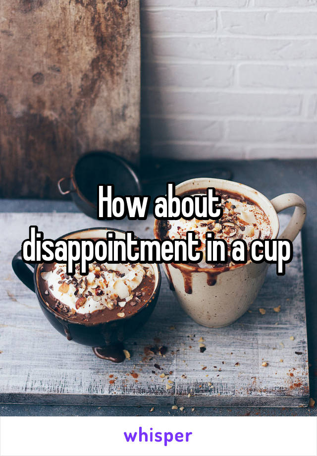 How about disappointment in a cup 
