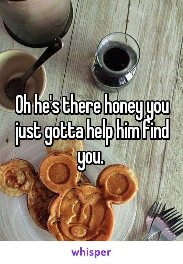 Oh he's there honey you just gotta help him find you. 