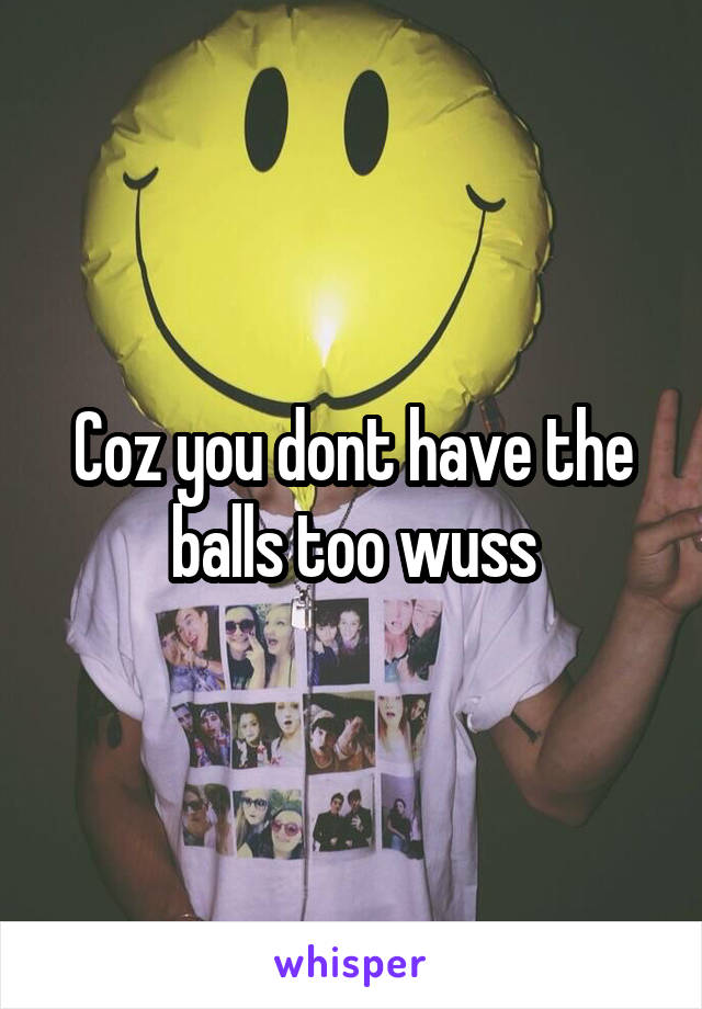 Coz you dont have the balls too wuss
