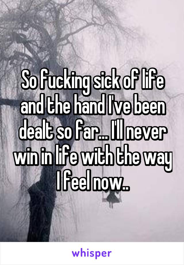 So fucking sick of life and the hand I've been dealt so far... I'll never win in life with the way I feel now..