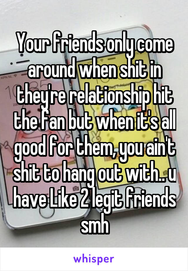 Your friends only come around when shit in they're relationship hit the fan but when it's all good for them, you ain't shit to hang out with.. u have Like 2 legit friends smh