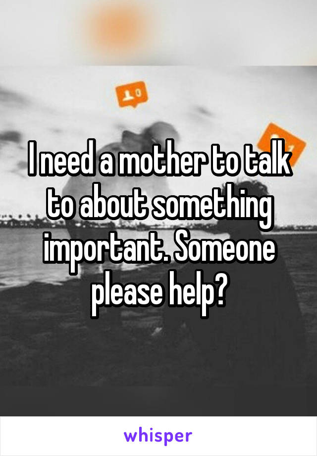 I need a mother to talk to about something important. Someone please help?