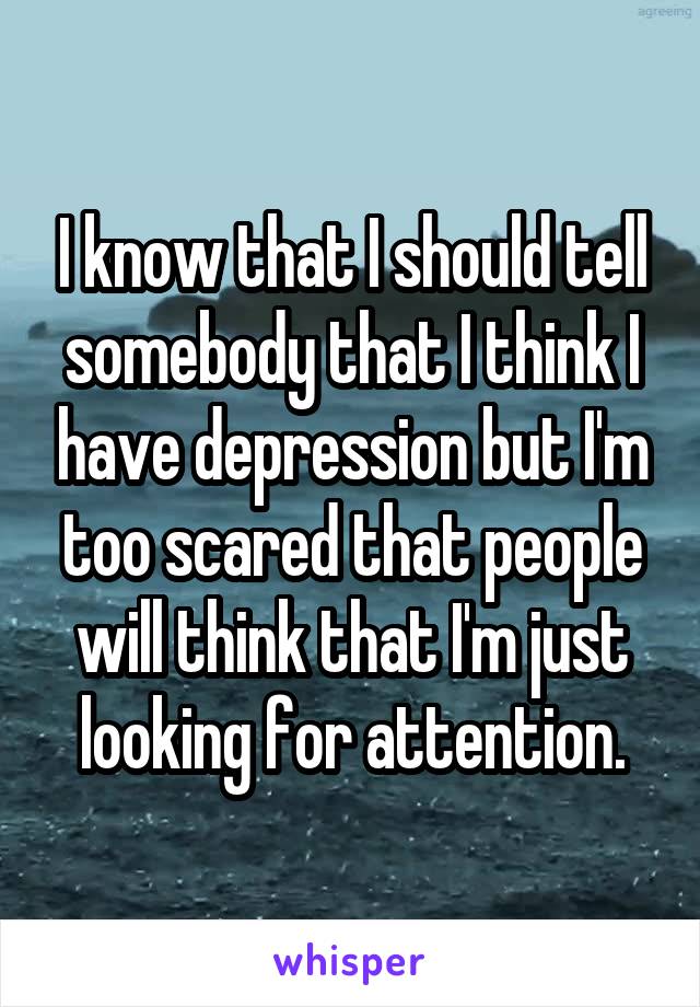 I know that I should tell somebody that I think I have depression but I'm too scared that people will think that I'm just looking for attention.