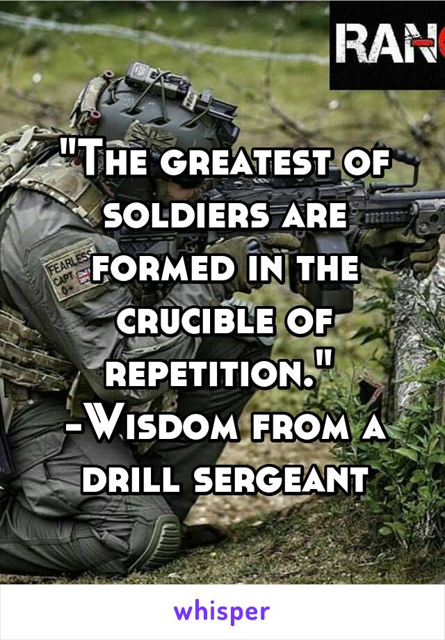 "The greatest of soldiers are formed in the crucible of repetition." 
-Wisdom from a drill sergeant
