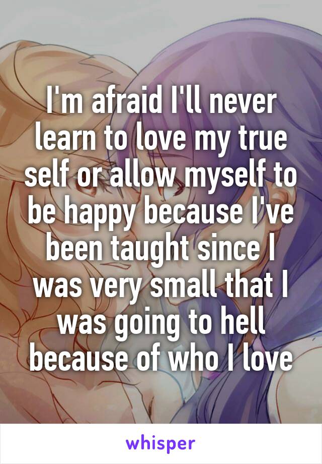 I'm afraid I'll never learn to love my true self or allow myself to be happy because I've been taught since I was very small that I was going to hell because of who I love