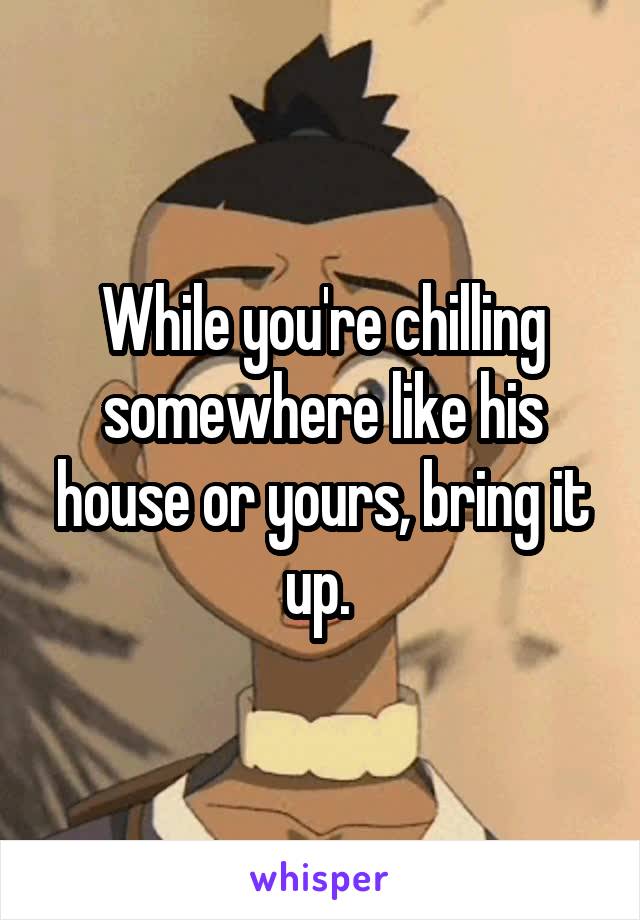 While you're chilling somewhere like his house or yours, bring it up. 