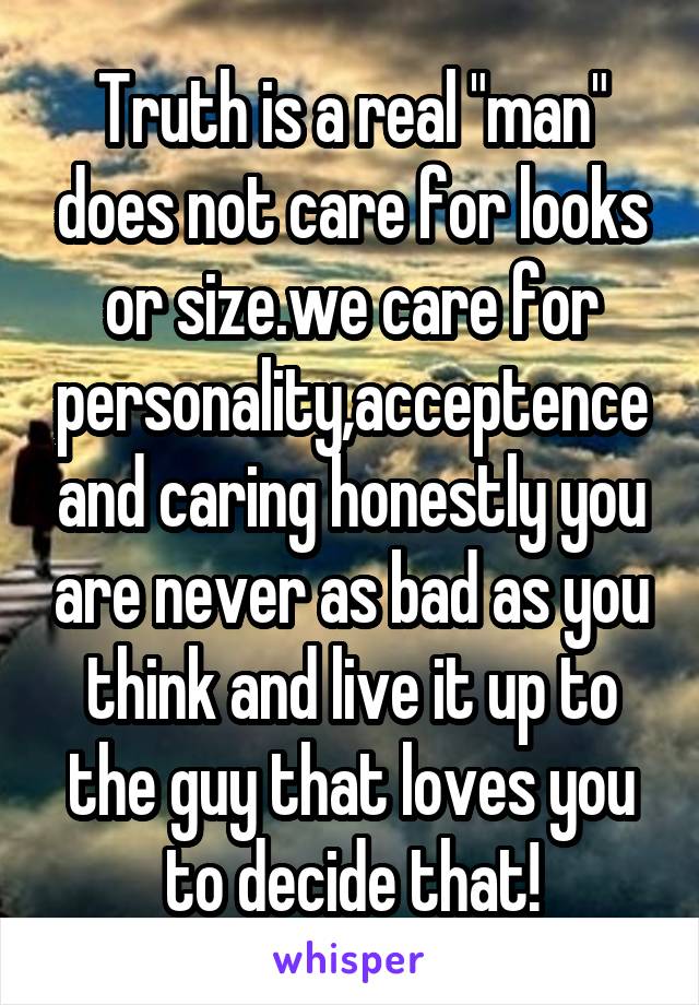 Truth is a real "man" does not care for looks or size.we care for personality,acceptence and caring honestly you are never as bad as you think and live it up to the guy that loves you to decide that!
