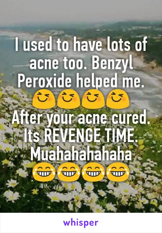 I used to have lots of acne too. Benzyl Peroxide helped me.
😆😆😆😆
After your acne cured. Its REVENGE TIME. Muahahahahaha
😂😂😂😂