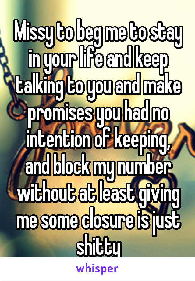 Missy to beg me to stay in your life and keep talking to you and make promises you had no intention of keeping, and block my number without at least giving me some closure is just shitty