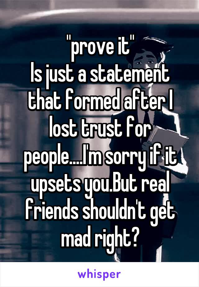 "prove it"
Is just a statement that formed after I lost trust for people....I'm sorry if it upsets you.But real friends shouldn't get mad right?