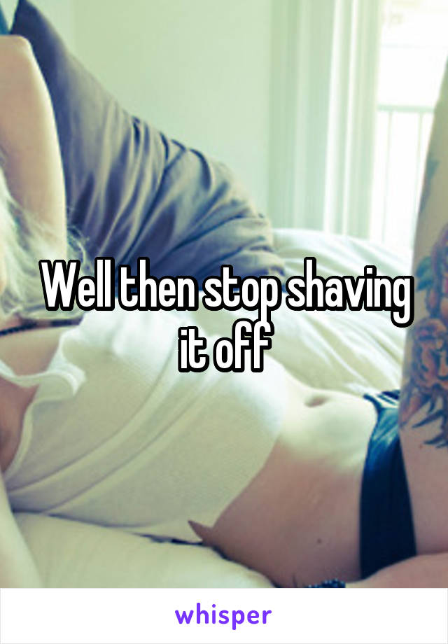 Well then stop shaving it off