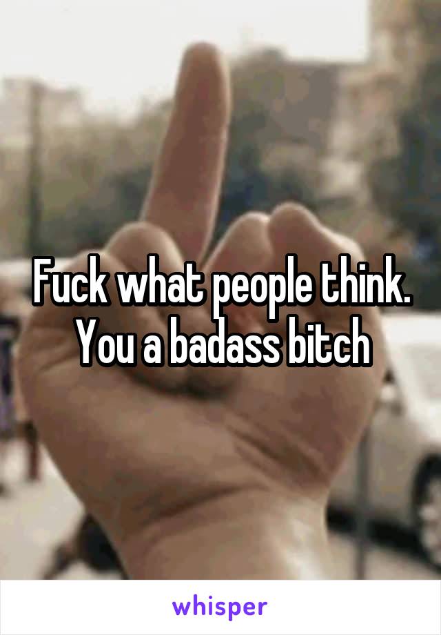 Fuck what people think. You a badass bitch