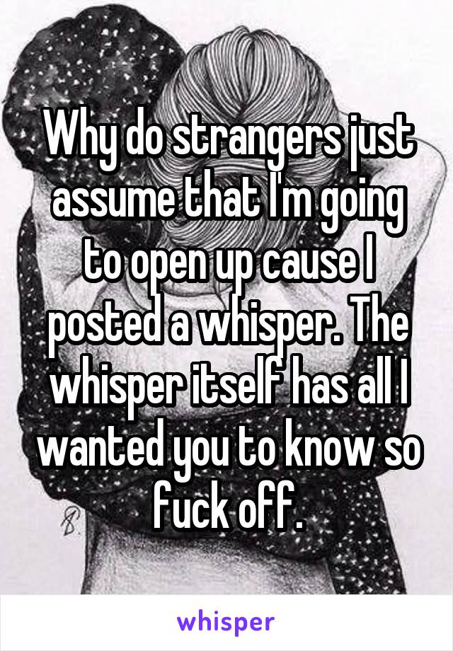 Why do strangers just assume that I'm going to open up cause I posted a whisper. The whisper itself has all I wanted you to know so fuck off.
