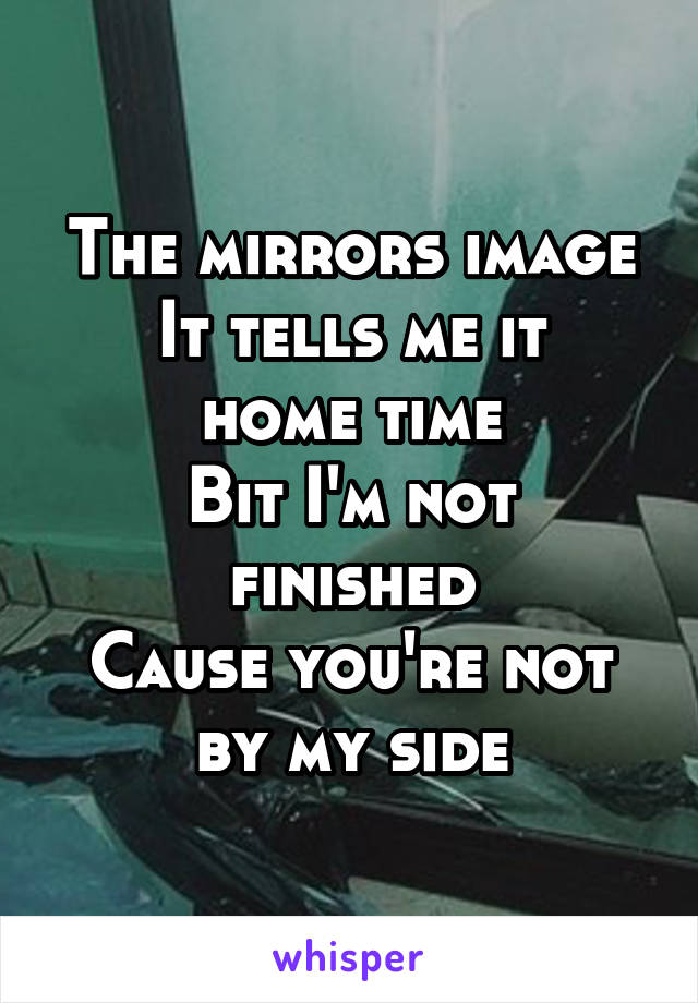 The mirrors image
It tells me it home time
Bit I'm not finished
Cause you're not by my side