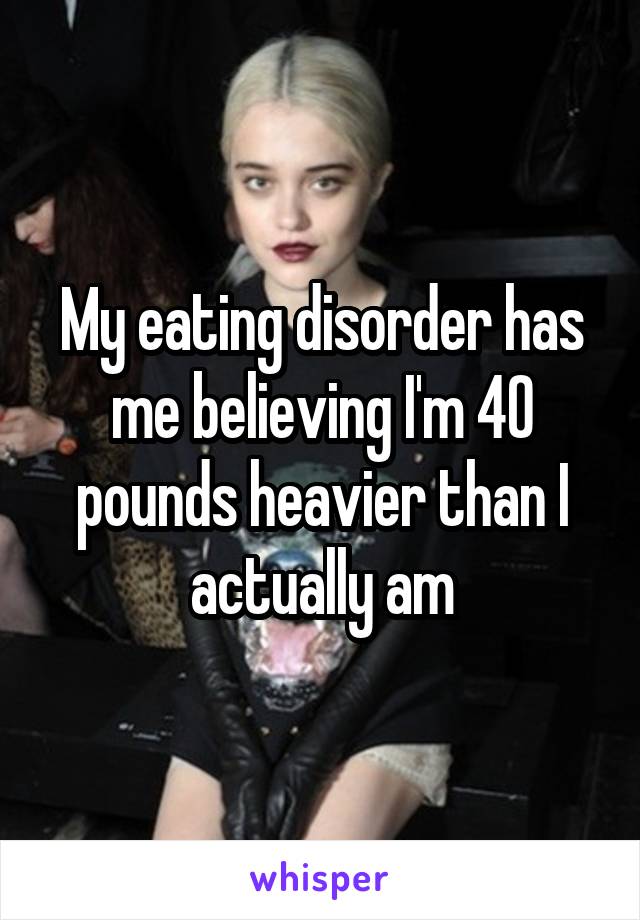 My eating disorder has me believing I'm 40 pounds heavier than I actually am
