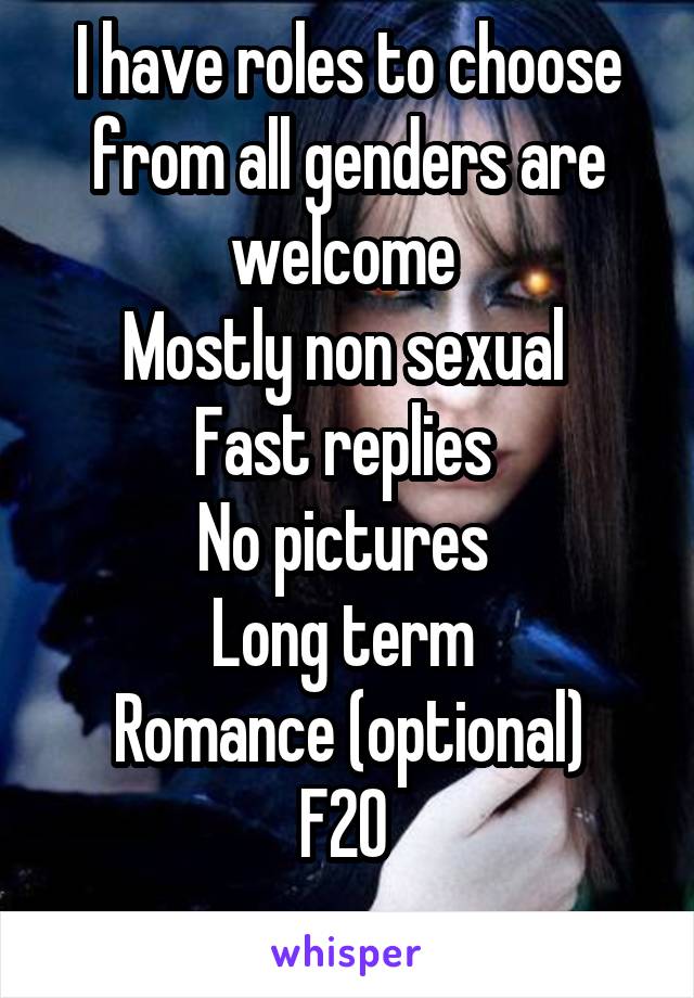 I have roles to choose from all genders are welcome 
Mostly non sexual 
Fast replies 
No pictures 
Long term 
Romance (optional)
F20 
