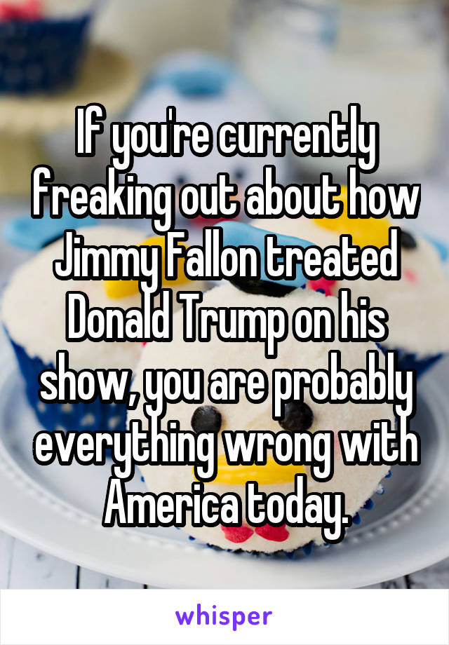 If you're currently freaking out about how Jimmy Fallon treated Donald Trump on his show, you are probably everything wrong with America today.