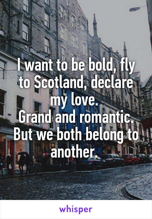 I want to be bold, fly to Scotland, declare my love. 
Grand and romantic.
But we both belong to another. 