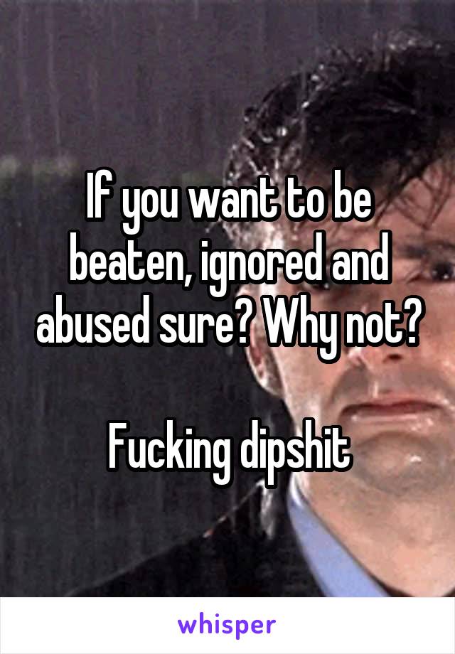 If you want to be beaten, ignored and abused sure? Why not?

Fucking dipshit
