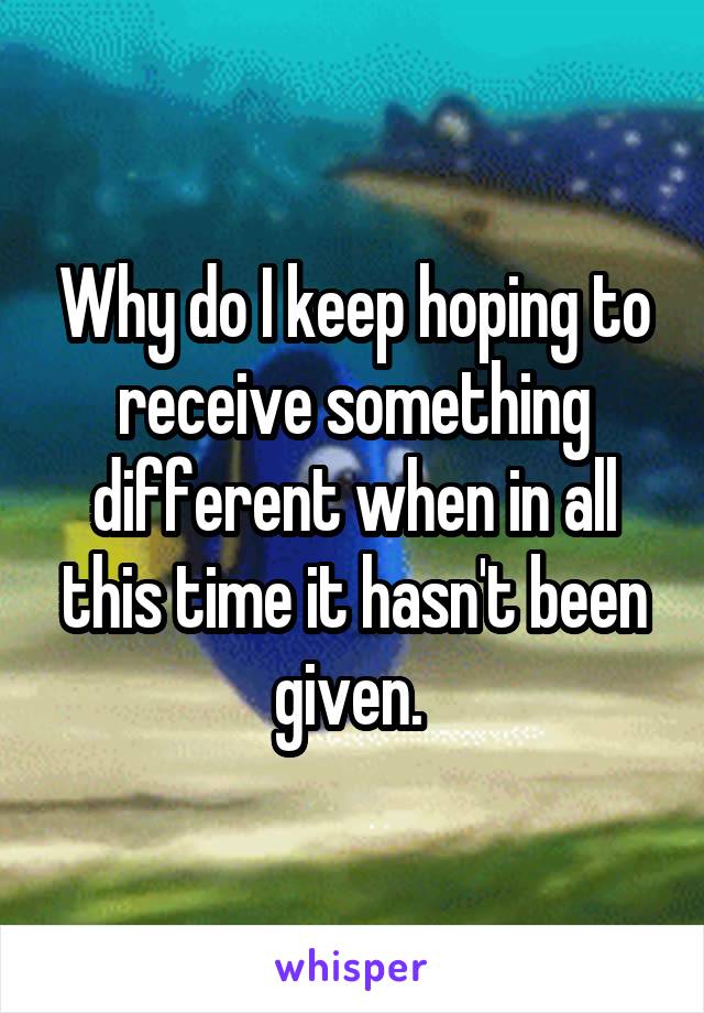 Why do I keep hoping to receive something different when in all this time it hasn't been given. 