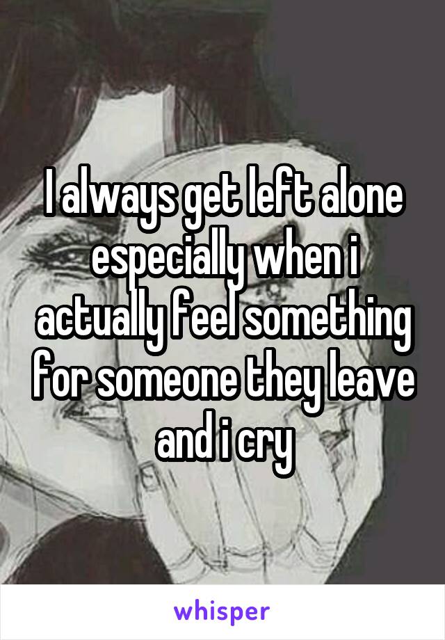 I always get left alone especially when i actually feel something for someone they leave and i cry