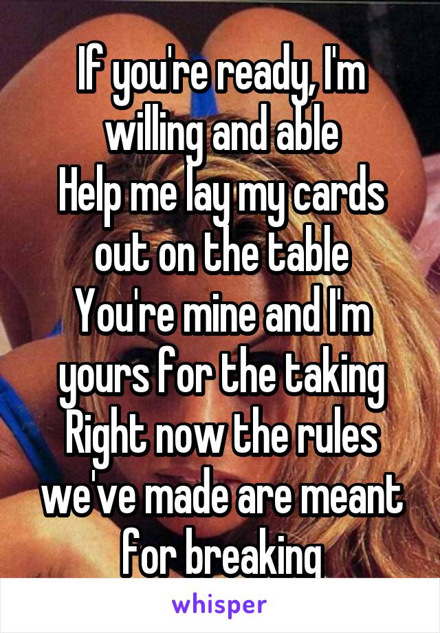 If you're ready, I'm willing and able
Help me lay my cards out on the table
You're mine and I'm yours for the taking
Right now the rules we've made are meant for breaking