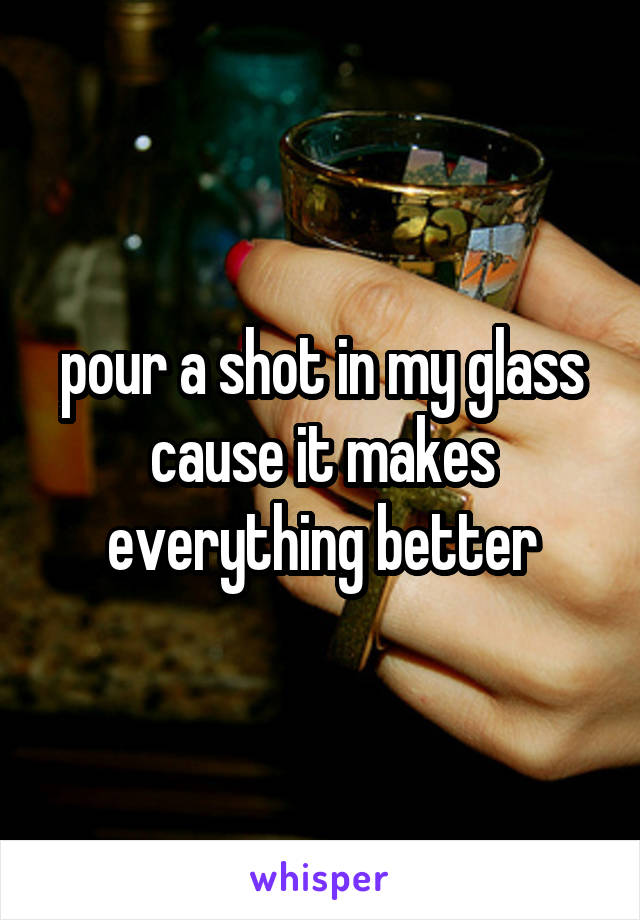 pour a shot in my glass cause it makes everything better