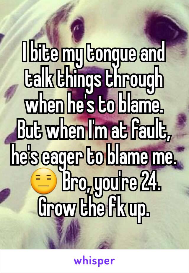I bite my tongue and talk things through when he's to blame. But when I'm at fault, he's eager to blame me.
😑 Bro, you're 24. Grow the fk up.