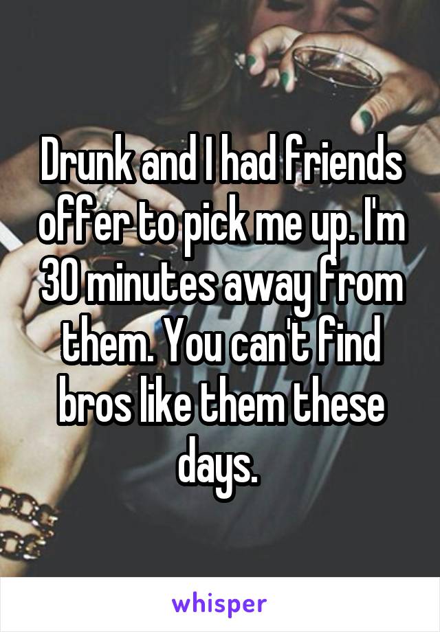 Drunk and I had friends offer to pick me up. I'm 30 minutes away from them. You can't find bros like them these days. 