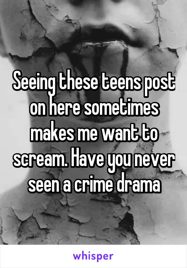 Seeing these teens post on here sometimes makes me want to scream. Have you never seen a crime drama