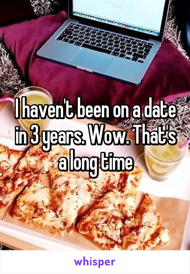I haven't been on a date in 3 years. Wow. That's a long time