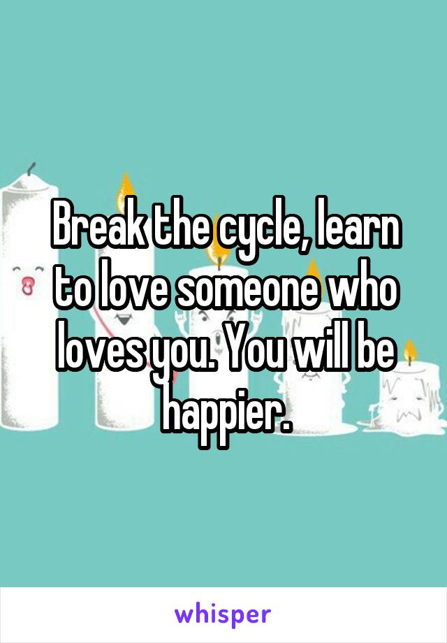 Break the cycle, learn to love someone who loves you. You will be happier.