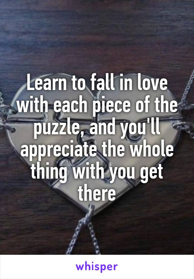 Learn to fall in love with each piece of the puzzle, and you'll appreciate the whole thing with you get there
