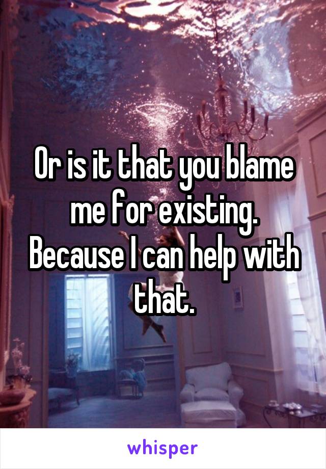 Or is it that you blame me for existing. Because I can help with that.