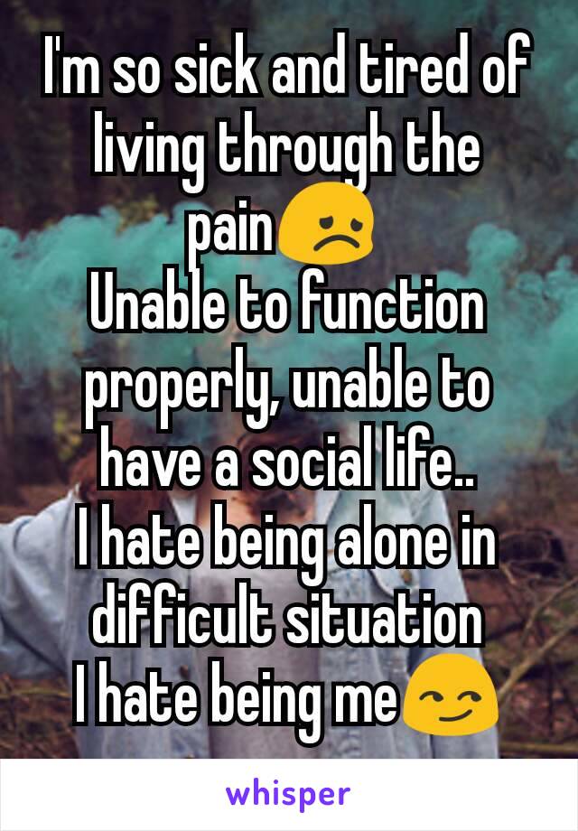 I'm so sick and tired of living through the pain😞 
Unable to function properly, unable to have a social life..
I hate being alone in difficult situation
I hate being me😏
