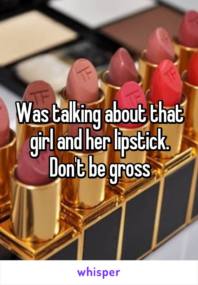 Was talking about that girl and her lipstick. Don't be gross