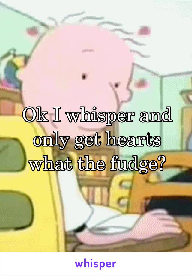 Ok I whisper and only get hearts what the fudge?