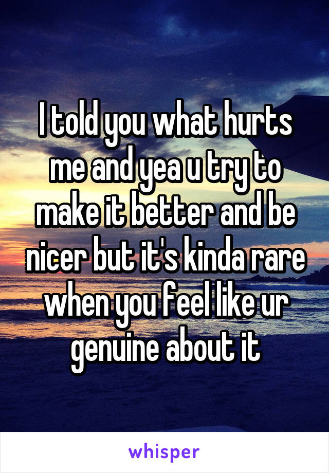 I told you what hurts me and yea u try to make it better and be nicer but it's kinda rare when you feel like ur genuine about it