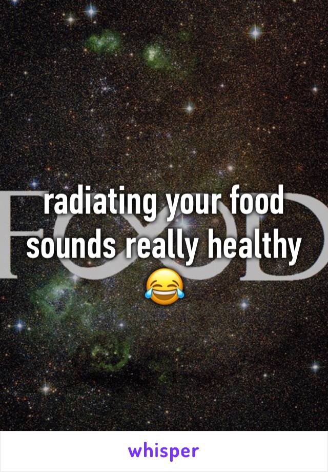 radiating your food sounds really healthy 😂