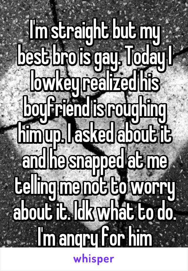 I'm straight but my best bro is gay. Today I lowkey realized his boyfriend is roughing him up. I asked about it and he snapped at me telling me not to worry about it. Idk what to do. I'm angry for him