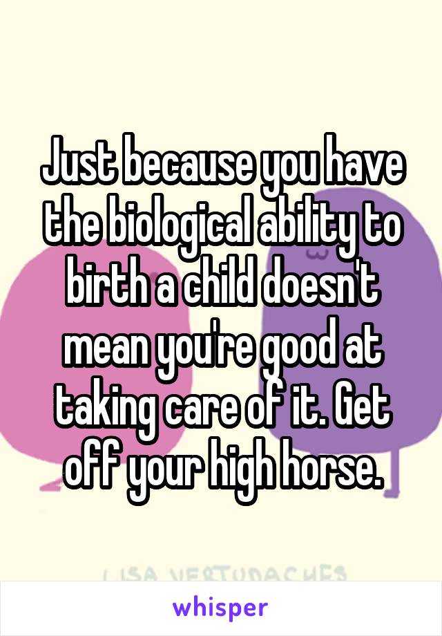 Just because you have the biological ability to birth a child doesn't mean you're good at taking care of it. Get off your high horse.