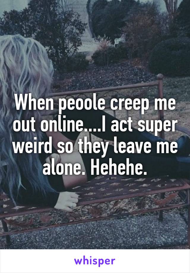 When peoole creep me out online....I act super weird so they leave me alone. Hehehe.