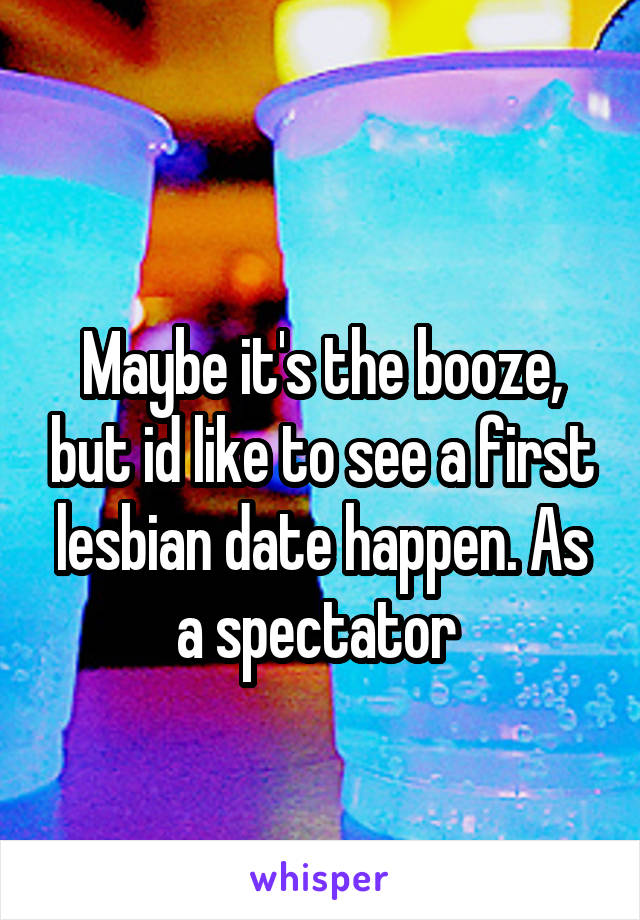 
Maybe it's the booze, but id like to see a first lesbian date happen. As a spectator 