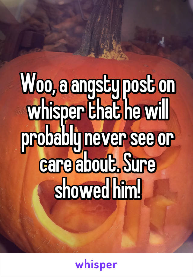 Woo, a angsty post on whisper that he will probably never see or care about. Sure showed him!