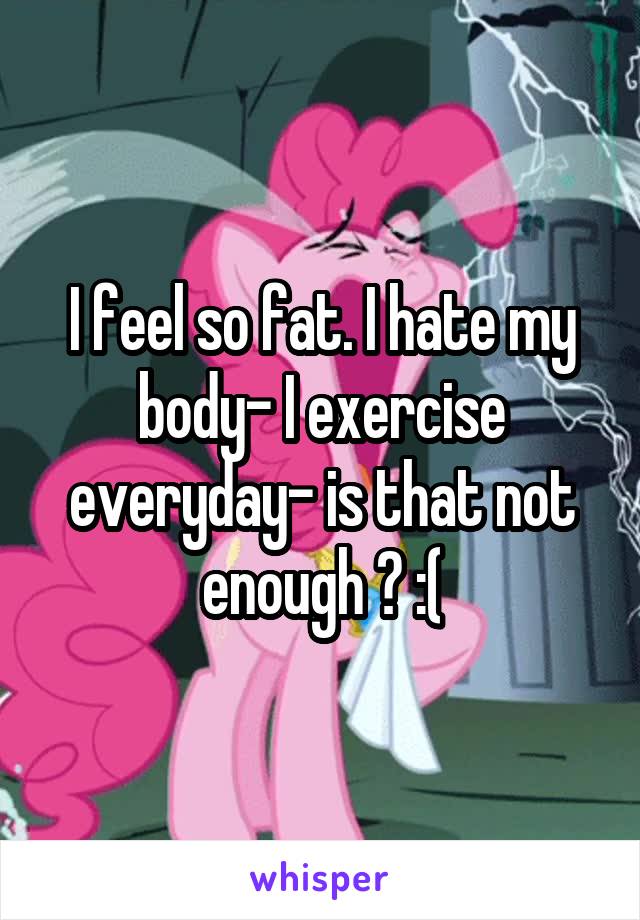 I feel so fat. I hate my body- I exercise everyday- is that not enough ? :(