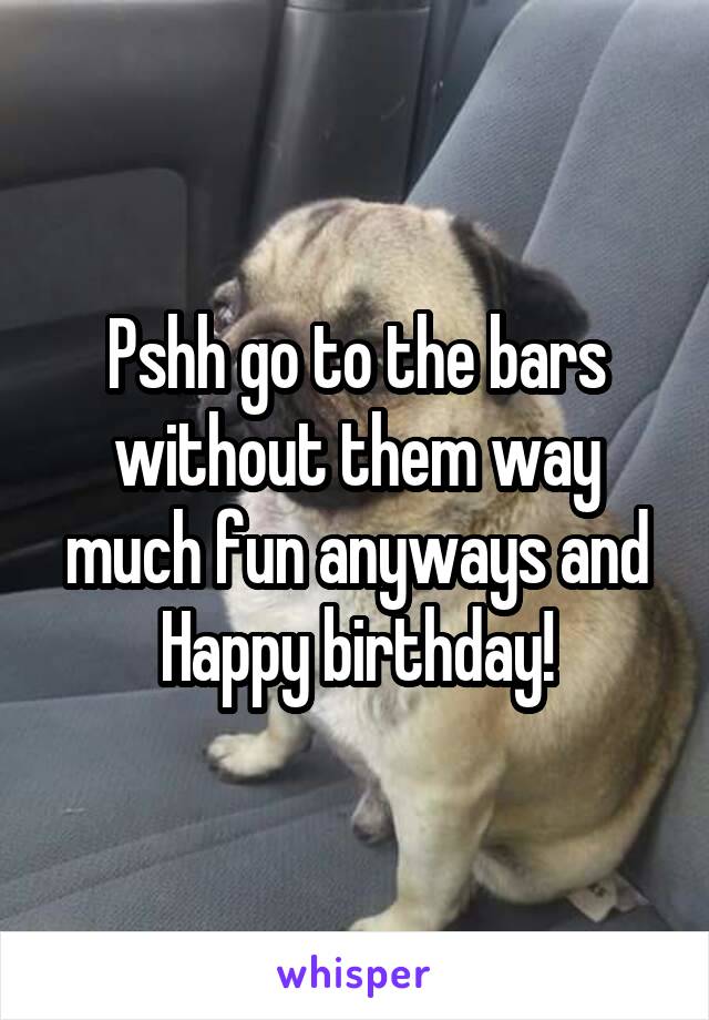 Pshh go to the bars without them way much fun anyways and Happy birthday!