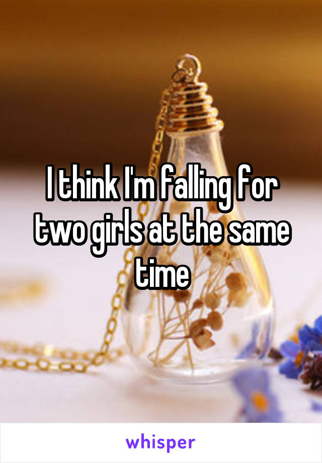 I think I'm falling for two girls at the same time