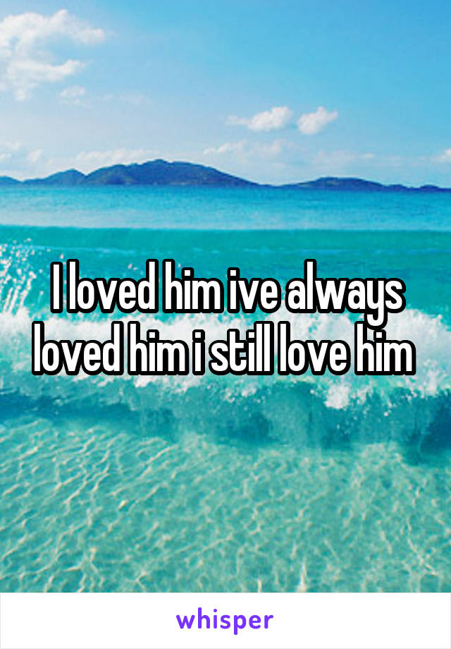 I loved him ive always loved him i still love him 