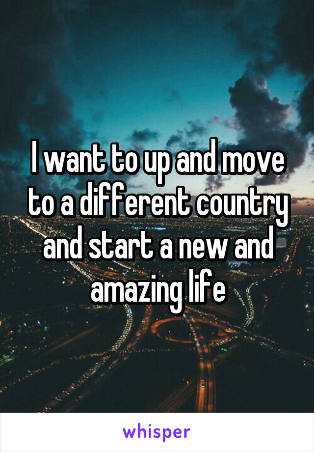 I want to up and move to a different country and start a new and amazing life