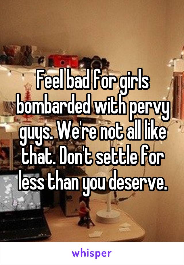 Feel bad for girls bombarded with pervy guys. We're not all like that. Don't settle for less than you deserve.